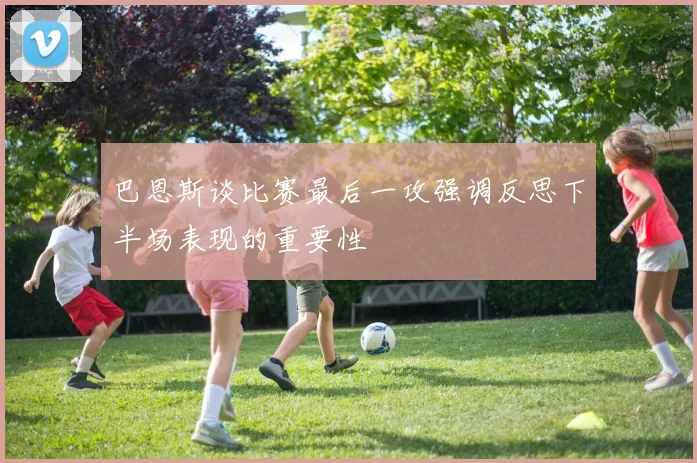巴恩斯谈比赛最后一攻强调反思下半场表现的重要性