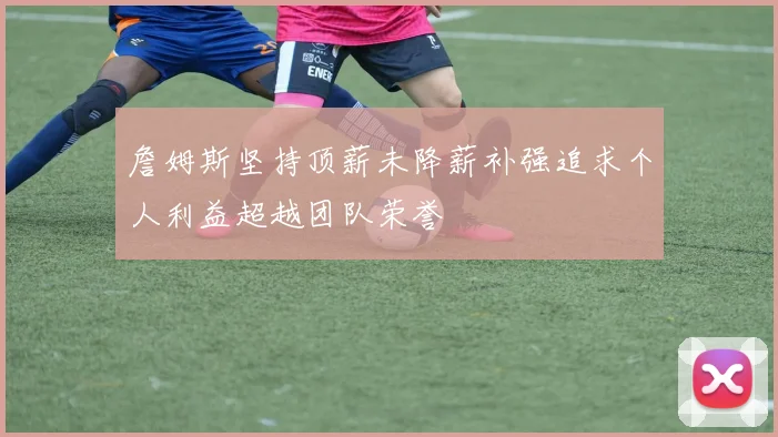 詹姆斯坚持顶薪未降薪补强追求个人利益超越团队荣誉