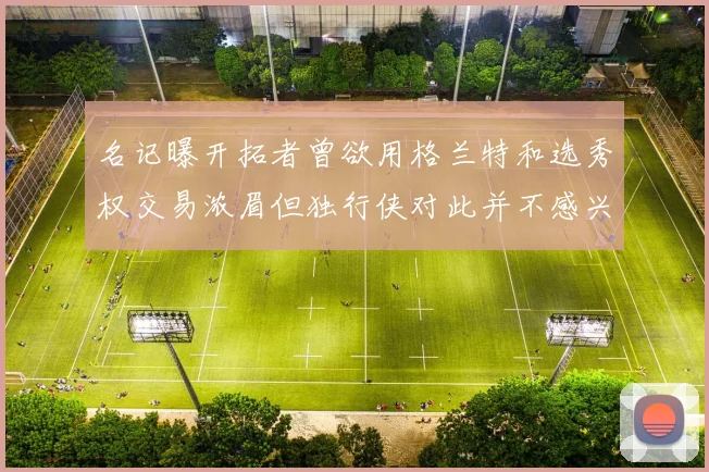 名记曝开拓者曾欲用格兰特和选秀权交易浓眉但独行侠对此并不感兴趣