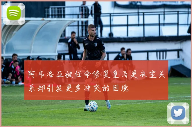 阿韦洛亚被任命修复皇马更衣室关系却引发更多冲突的困境