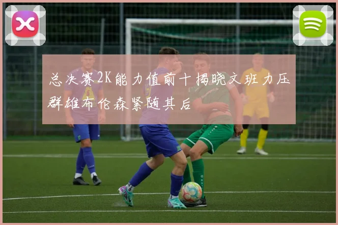 总决赛2K能力值前十揭晓文班力压群雄布伦森紧随其后