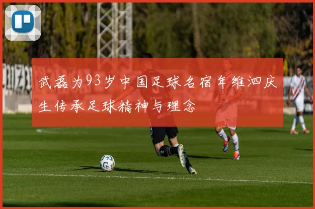 武磊为93岁中国足球名宿年维泗庆生传承足球精神与理念