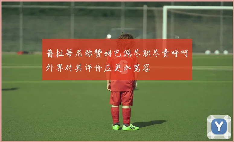 普拉蒂尼称赞姆巴佩尽职尽责呼吁外界对其评价应更加宽容