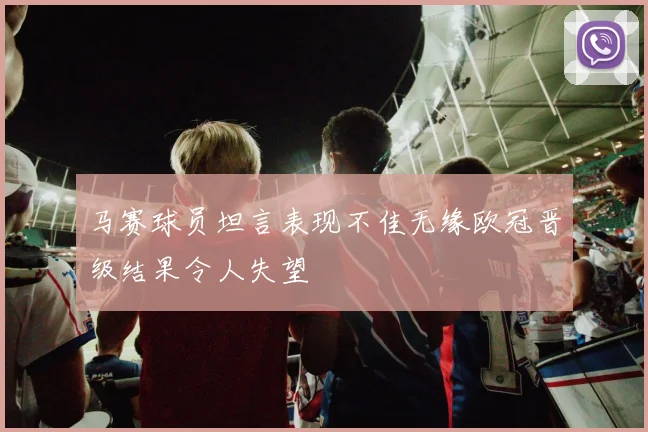 马赛球员坦言表现不佳无缘欧冠晋级结果令人失望