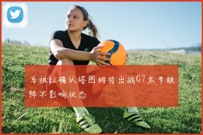 马祖拉确认塔图姆将出战G7末节缺阵不影响状态