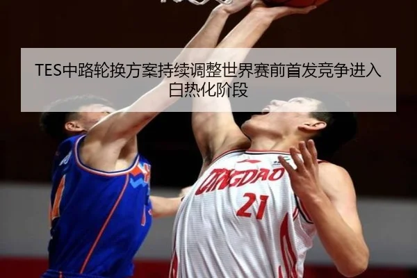 TES中路轮换方案持续调整世界赛前首发竞争进入白热化阶段 | XingOu